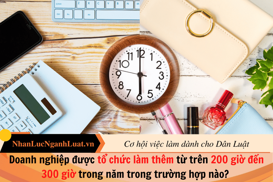 Doanh nghiệp được tổ chức làm thêm từ trên 200 giờ đến 300 giờ trong năm trong trường hợp nào? 