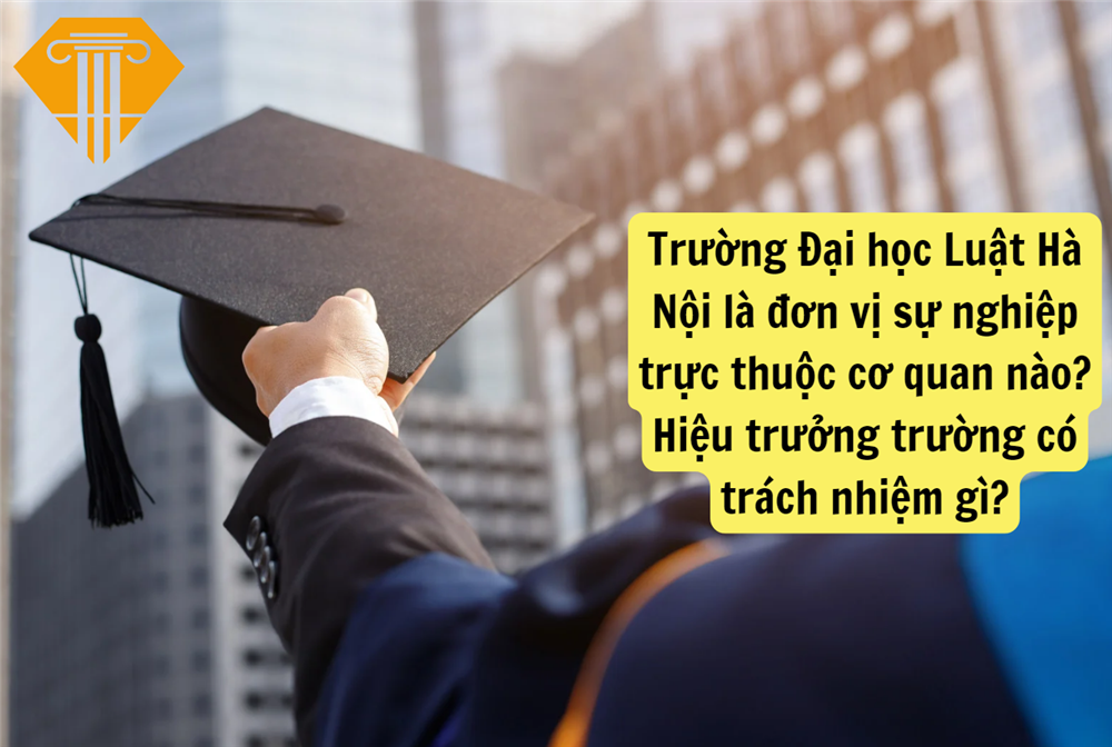 Trường Đại học Luật Hà Nội là đơn vị sự nghiệp trực thuộc cơ quan nào? Hiệu trưởng trường có trách nhiệm gì?