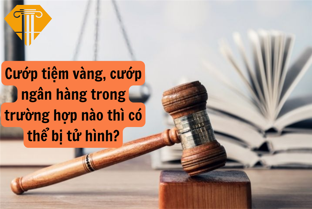 Cướp tiệm vàng, cướp ngân hàng trong trường hợp nào thì có thể bị tử hình?